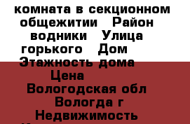 комната в секционном общежитии › Район ­ водники › Улица ­ горького › Дом ­ 95 › Этажность дома ­ 5 › Цена ­ 4 000 - Вологодская обл., Вологда г. Недвижимость » Квартиры аренда   . Вологодская обл.,Вологда г.